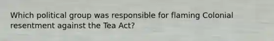 Which political group was responsible for flaming Colonial resentment against the Tea Act?