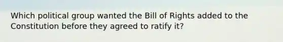 Which political group wanted the Bill of Rights added to the Constitution before they agreed to ratify it?