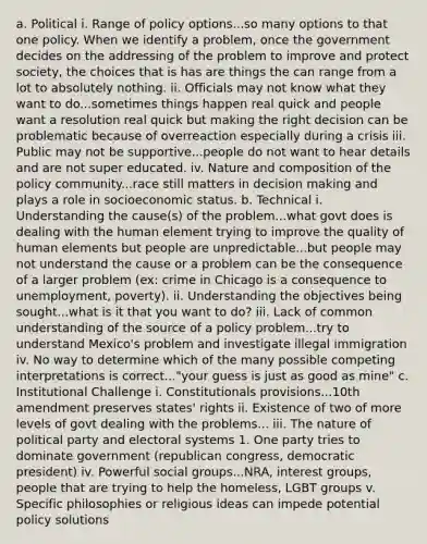 a. Political i. Range of policy options...so many options to that one policy. When we identify a problem, once the government decides on the addressing of the problem to improve and protect society, the choices that is has are things the can range from a lot to absolutely nothing. ii. Officials may not know what they want to do...sometimes things happen real quick and people want a resolution real quick but making the right decision can be problematic because of overreaction especially during a crisis iii. Public may not be supportive...people do not want to hear details and are not super educated. iv. Nature and composition of the policy community...race still matters in decision making and plays a role in socioeconomic status. b. Technical i. Understanding the cause(s) of the problem...what govt does is dealing with the human element trying to improve the quality of human elements but people are unpredictable...but people may not understand the cause or a problem can be the consequence of a larger problem (ex: crime in Chicago is a consequence to unemployment, poverty). ii. Understanding the objectives being sought...what is it that you want to do? iii. Lack of common understanding of the source of a policy problem...try to understand Mexico's problem and investigate illegal immigration iv. No way to determine which of the many possible competing interpretations is correct..."your guess is just as good as mine" c. Institutional Challenge i. Constitutionals provisions...10th amendment preserves states' rights ii. Existence of two of more levels of govt dealing with the problems... iii. The nature of political party and electoral systems 1. One party tries to dominate government (republican congress, democratic president) iv. Powerful social groups...NRA, interest groups, people that are trying to help the homeless, LGBT groups v. Specific philosophies or religious ideas can impede potential policy solutions