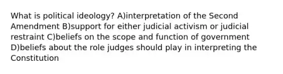 What is political ideology? A)interpretation of the Second Amendment B)support for either judicial activism or judicial restraint C)beliefs on the scope and function of government D)beliefs about the role judges should play in interpreting the Constitution