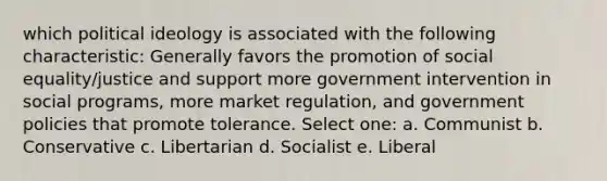 which political ideology is associated with the following characteristic: Generally favors the promotion of social equality/justice and support more government intervention in social programs, more market regulation, and government policies that promote tolerance. Select one: a. Communist b. Conservative c. Libertarian d. Socialist e. Liberal