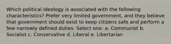 Which political ideology is associated with the following characteristics? Prefer very limited government, and they believe that government should exist to keep citizens safe and perform a few narrowly defined duties. Select one: a. Communist b. Socialist c. Conservative d. Liberal e. Libertarian