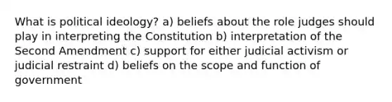 What is political ideology? a) beliefs about the role judges should play in interpreting the Constitution b) interpretation of the Second Amendment c) support for either judicial activism or judicial restraint d) beliefs on the scope and function of government