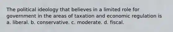 The political ideology that believes in a limited role for government in the areas of taxation and economic regulation is a. liberal. b. conservative. c. moderate. d. fiscal.