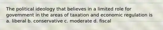 The political ideology that believes in a limited role for government in the areas of taxation and economic regulation is a. liberal b. conservative c. moderate d. fiscal