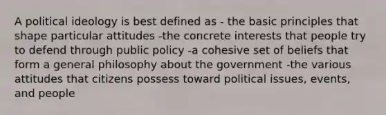 A political ideology is best defined as - the basic principles that shape particular attitudes -the concrete interests that people try to defend through public policy -a cohesive set of beliefs that form a general philosophy about the government -the various attitudes that citizens possess toward political issues, events, and people