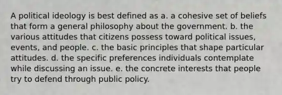 A <a href='https://www.questionai.com/knowledge/kFKhV6szLO-political-ideology' class='anchor-knowledge'>political ideology</a> is best defined as a. a cohesive set of beliefs that form a general philosophy about the government. b. the various attitudes that citizens possess toward political issues, events, and people. c. the basic principles that shape particular attitudes. d. the specific preferences individuals contemplate while discussing an issue. e. the concrete interests that people try to defend through public policy.