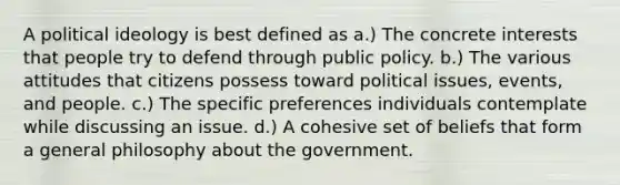 A <a href='https://www.questionai.com/knowledge/kFKhV6szLO-political-ideology' class='anchor-knowledge'>political ideology</a> is best defined as a.) The concrete interests that people try to defend through public policy. b.) The various attitudes that citizens possess toward political issues, events, and people. c.) The specific preferences individuals contemplate while discussing an issue. d.) A cohesive set of beliefs that form a general philosophy about the government.