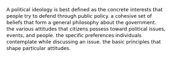 A <a href='https://www.questionai.com/knowledge/kFKhV6szLO-political-ideology' class='anchor-knowledge'>political ideology</a> is best defined as the concrete interests that people try to defend through public policy. a cohesive set of beliefs that form a general philosophy about the government. the various attitudes that citizens possess toward political issues, events, and people. the specific preferences individuals contemplate while discussing an issue. the basic principles that shape particular attitudes.