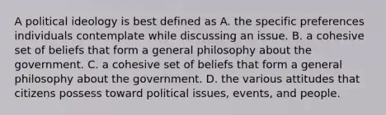 A political ideology is best defined as A. the specific preferences individuals contemplate while discussing an issue. B. a cohesive set of beliefs that form a general philosophy about the government. C. a cohesive set of beliefs that form a general philosophy about the government. D. the various attitudes that citizens possess toward political issues, events, and people.