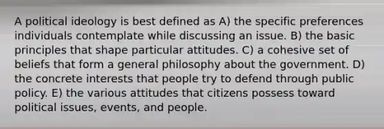 A political ideology is best defined as A) the specific preferences individuals contemplate while discussing an issue. B) the basic principles that shape particular attitudes. C) a cohesive set of beliefs that form a general philosophy about the government. D) the concrete interests that people try to defend through public policy. E) the various attitudes that citizens possess toward political issues, events, and people.