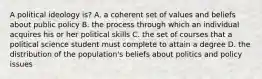 A political ideology is? A. a coherent set of values and beliefs about public policy B. the process through which an individual acquires his or her political skills C. the set of courses that a political science student must complete to attain a degree D. the distribution of the population's beliefs about politics and policy issues