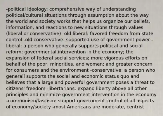 -political ideology: comprehensive way of understanding political/cultural situations through assumption about the way the world and society works that helps us organize our beliefs, information, and reactions to new situations through values (liberal or conservative) -old liberal: favored freedom from state control -old conservative: supported use of government power -liberal: a person who generally supports political and social reform; governmental intervention in the economy; the expansion of federal social services; more vigorous efforts on behalf of the poor, minorities, and women; and greater concern for consumers and the environment -conservative: a person who generall supports the social and economic status quo and believes that a large and powerful government poses a threat to citizens' freedom -libertarians: expand liberty above all other principles and minimize government intervention in the economy -communism/fascism: support government control of all aspects of economy/society -most Americans are moderate, centrist