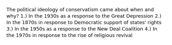 The political ideology of conservatism came about when and why? 1.) In the 1930s as a response to the Great Depression 2.) In the 1870s in response to Democratic support of states' rights 3.) In the 1950s as a response to the New Deal Coalition 4.) In the 1970s in response to the rise of religious revival