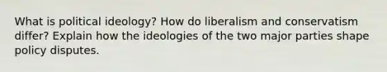 What is political ideology? How do liberalism and conservatism differ? Explain how the ideologies of the two major parties shape policy disputes.