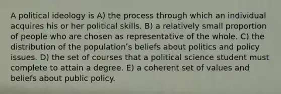 A political ideology is A) the process through which an individual acquires his or her political skills. B) a relatively small proportion of people who are chosen as representative of the whole. C) the distribution of the populationʹs beliefs about politics and policy issues. D) the set of courses that a political science student must complete to attain a degree. E) a coherent set of values and beliefs about public policy.