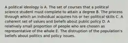 A political ideology is A. The set of courses that a political science student must complete to attain a degree B. The process through which an individual acquires his or her political skills C. A coherent set of values and beliefs about public policy D. A relatively small proportion of people who are chosen as representative of the whole E. The distruption of the population's beliefs about politics and policy issues.