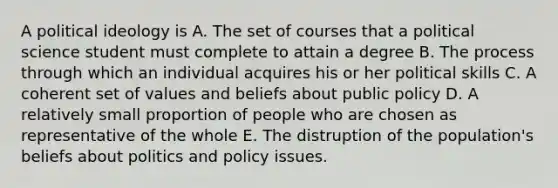 A political ideology is A. The set of courses that a political science student must complete to attain a degree B. The process through which an individual acquires his or her political skills C. A coherent set of values and beliefs about public policy D. A relatively small proportion of people who are chosen as representative of the whole E. The distruption of the population's beliefs about politics and policy issues.