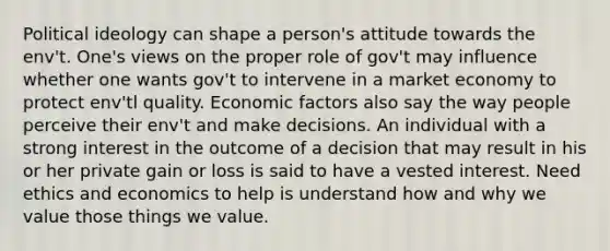 <a href='https://www.questionai.com/knowledge/kFKhV6szLO-political-ideology' class='anchor-knowledge'>political ideology</a> can shape a person's attitude towards the env't. One's views on the proper role of gov't may influence whether one wants gov't to intervene in a market economy to protect env'tl quality. Economic factors also say the way people perceive their env't and make decisions. An individual with a strong interest in the outcome of a decision that may result in his or her private gain or loss is said to have a vested interest. Need ethics and economics to help is understand how and why we value those things we value.