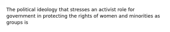 The political ideology that stresses an activist role for government in protecting the rights of women and minorities as groups is