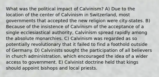 What was the political impact of Calvinism? A) Due to the location of the center of Calvinism in Switzerland, most governments that accepted the new religion were city-states. B) Because of the insistence of Calvinism of the acceptance of a single ecclesiastical authority, Calvinism spread rapidly among the absolute monarchies. C) Calvinism was regarded as so potentially revolutionary that it failed to find a foothold outside of Germany. D) Calvinists sought the participation of all believers in church administration, which encouraged the idea of a wider access to government. E) Calvinist doctrine held that kings should appoint bishops and local priests.