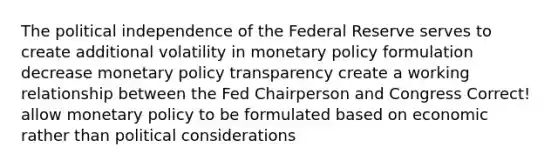 The political independence of the Federal Reserve serves to create additional volatility in monetary policy formulation decrease monetary policy transparency create a working relationship between the Fed Chairperson and Congress Correct! allow monetary policy to be formulated based on economic rather than political considerations