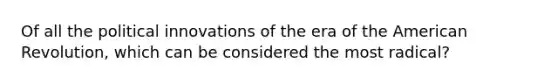 Of all the political innovations of the era of the American Revolution, which can be considered the most radical?