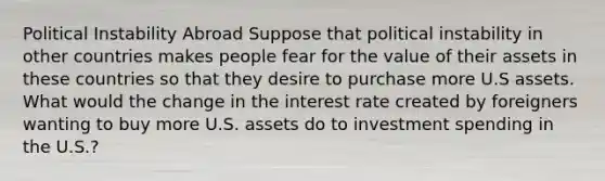 Political Instability Abroad Suppose that political instability in other countries makes people fear for the value of their assets in these countries so that they desire to purchase more U.S assets. What would the change in the interest rate created by foreigners wanting to buy more U.S. assets do to investment spending in the U.S.?