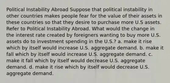 Political Instability Abroad Suppose that political instability in other countries makes people fear for the value of their assets in these countries so that they desire to purchase more U.S assets. Refer to Political Instability Abroad. What would the change in the interest rate created by foreigners wanting to buy more U.S. assets do to investment spending in the U.S.? a. make it rise which by itself would increase U.S. aggregate demand. b. make it fall which by itself would increase U.S. aggregate demand. c. make it fall which by itself would decrease U.S. aggregate demand. d. make it rise which by itself would decrease U.S. aggregate demand.