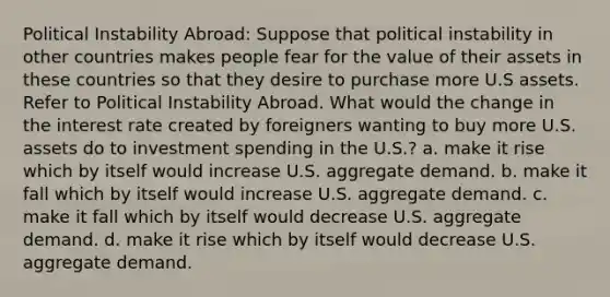 Political Instability Abroad: Suppose that political instability in other countries makes people fear for the value of their assets in these countries so that they desire to purchase more U.S assets. Refer to Political Instability Abroad. What would the change in the interest rate created by foreigners wanting to buy more U.S. assets do to investment spending in the U.S.? a. make it rise which by itself would increase U.S. aggregate demand. b. make it fall which by itself would increase U.S. aggregate demand. c. make it fall which by itself would decrease U.S. aggregate demand. d. make it rise which by itself would decrease U.S. aggregate demand.