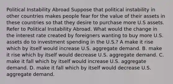 Political Instability Abroad Suppose that political instability in other countries makes people fear for the value of their assets in these countries so that they desire to purchase more U.S assets. Refer to Political Instability Abroad. What would the change in the interest rate created by foreigners wanting to buy more U.S. assets do to investment spending in the U.S.? A make it rise which by itself would increase U.S. aggregate demand. B. make it rise which by itself would decrease U.S. aggregate demand. C. make it fall which by itself would increase U.S. aggregate demand. D. make it fall which by itself would decrease U.S. aggregate demand.