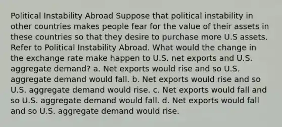 Political Instability Abroad Suppose that political instability in other countries makes people fear for the value of their assets in these countries so that they desire to purchase more U.S assets. Refer to Political Instability Abroad. What would the change in the exchange rate make happen to U.S. net exports and U.S. aggregate demand? a. Net exports would rise and so U.S. aggregate demand would fall. b. Net exports would rise and so U.S. aggregate demand would rise. c. Net exports would fall and so U.S. aggregate demand would fall. d. Net exports would fall and so U.S. aggregate demand would rise.