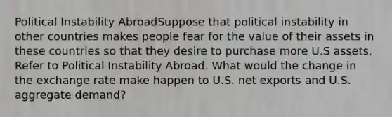 Political Instability AbroadSuppose that political instability in other countries makes people fear for the value of their assets in these countries so that they desire to purchase more U.S assets. Refer to Political Instability Abroad. What would the change in the exchange rate make happen to U.S. net exports and U.S. aggregate demand?