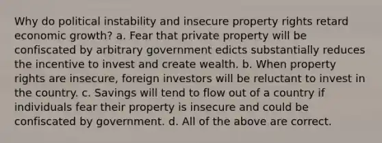 Why do political instability and insecure property rights retard economic growth? a. Fear that private property will be confiscated by arbitrary government edicts substantially reduces the incentive to invest and create wealth. b. When property rights are insecure, foreign investors will be reluctant to invest in the country. c. Savings will tend to flow out of a country if individuals fear their property is insecure and could be confiscated by government. d. All of the above are correct.