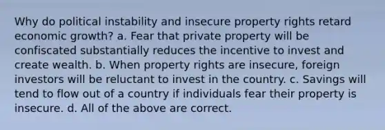 Why do political instability and insecure property rights retard economic growth? a. Fear that private property will be confiscated substantially reduces the incentive to invest and create wealth. b. When property rights are insecure, foreign investors will be reluctant to invest in the country. c. Savings will tend to flow out of a country if individuals fear their property is insecure. d. All of the above are correct.