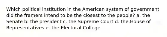 Which political institution in the American system of government did the framers intend to be the closest to the people? a. the Senate b. the president c. the Supreme Court d. the House of Representatives e. the Electoral College