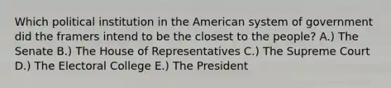 Which political institution in the American system of government did the framers intend to be the closest to the people? A.) The Senate B.) The House of Representatives C.) The Supreme Court D.) The Electoral College E.) The President