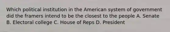 Which political institution in the American system of government did the framers intend to be the closest to the people A. Senate B. Electoral college C. House of Reps D. President