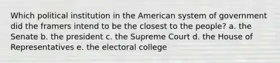 Which political institution in the American system of government did the framers intend to be the closest to the people? a. the Senate b. the president c. the Supreme Court d. the House of Representatives e. the electoral college