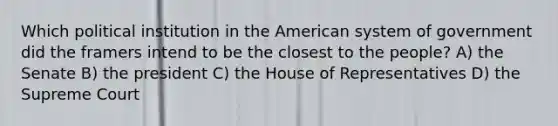 Which political institution in the American system of government did the framers intend to be the closest to the people? A) the Senate B) the president C) the House of Representatives D) the Supreme Court