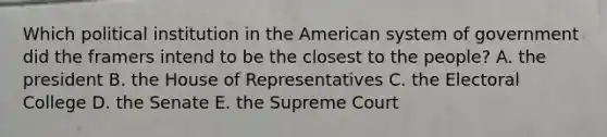 Which political institution in the American system of government did the framers intend to be the closest to the people? A. the president B. the House of Representatives C. the Electoral College D. the Senate E. the Supreme Court