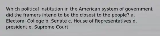 Which political institution in the American system of government did the framers intend to be the closest to the people? a. Electoral College b. Senate c. House of Representatives d. president e. Supreme Court