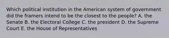 Which political institution in the American system of government did the framers intend to be the closest to the people? A. the Senate B. the Electoral College C. the president D. the Supreme Court E. the House of Representatives