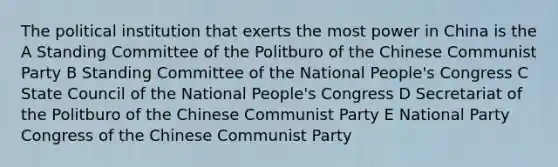 The political institution that exerts the most power in China is the A Standing Committee of the Politburo of the Chinese Communist Party B Standing Committee of the National People's Congress C State Council of the National People's Congress D Secretariat of the Politburo of the Chinese Communist Party E National Party Congress of the Chinese Communist Party