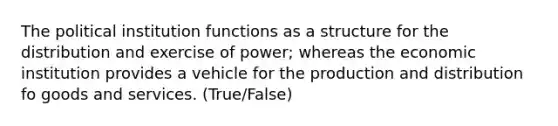 The political institution functions as a structure for the distribution and exercise of power; whereas the economic institution provides a vehicle for the production and distribution fo goods and services. (True/False)