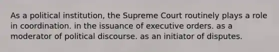 As a political institution, the Supreme Court routinely plays a role in coordination. in the issuance of executive orders. as a moderator of political discourse. as an initiator of disputes.