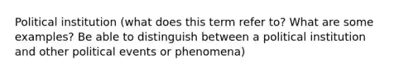 Political institution (what does this term refer to? What are some examples? Be able to distinguish between a political institution and other political events or phenomena)