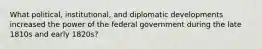 What political, institutional, and diplomatic developments increased the power of the federal government during the late 1810s and early 1820s?