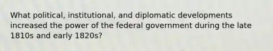 What political, institutional, and diplomatic developments increased the power of the federal government during the late 1810s and early 1820s?