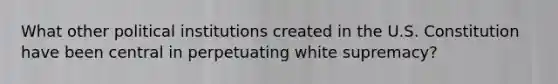 What other political institutions created in the U.S. Constitution have been central in perpetuating white supremacy?